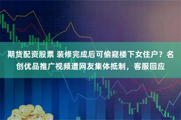 期货配资股票 装修完成后可偷窥楼下女住户?名创优品推广视频遭网友集体抵制,客服回应